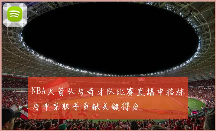 NBA火箭队与奇才队比赛直播中格林与申京联手贡献关键得分