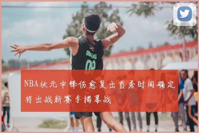 NBA状元中锋伤愈复出首秀时间确定将出战新赛季揭幕战