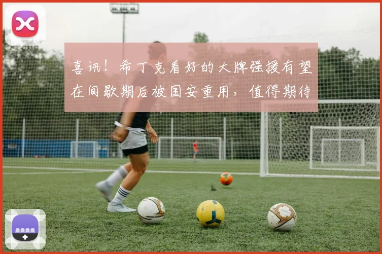 喜讯！希丁克看好的大牌强援有望在间歇期后被国安重用，值得期待