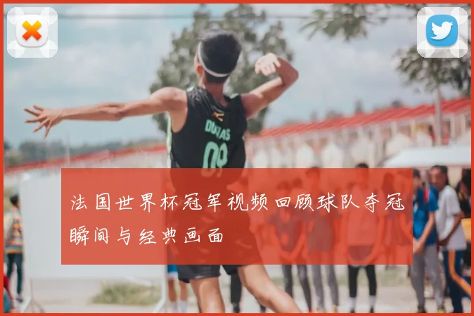 法国世界杯冠军视频回顾球队夺冠瞬间与经典画面