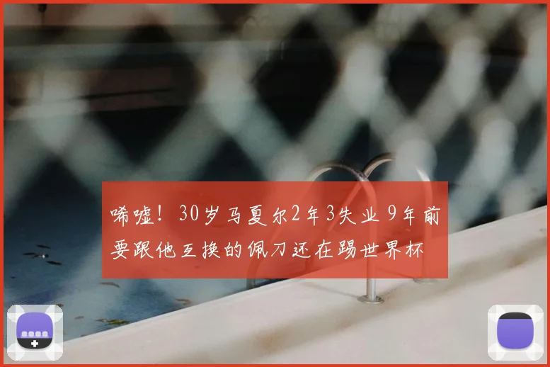 唏嘘!30岁马夏尔2年3失业 9年前要跟他互换的佩刀还在踢世界杯