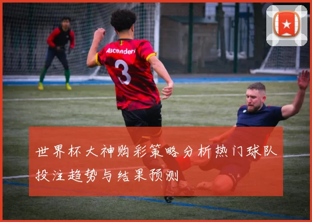 世界杯大神购彩策略分析热门球队投注趋势与结果预测