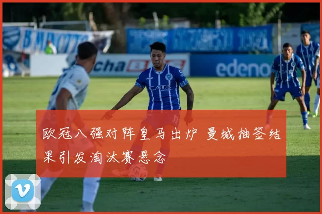 欧冠八强对阵皇马出炉 曼城抽签结果引发淘汰赛悬念