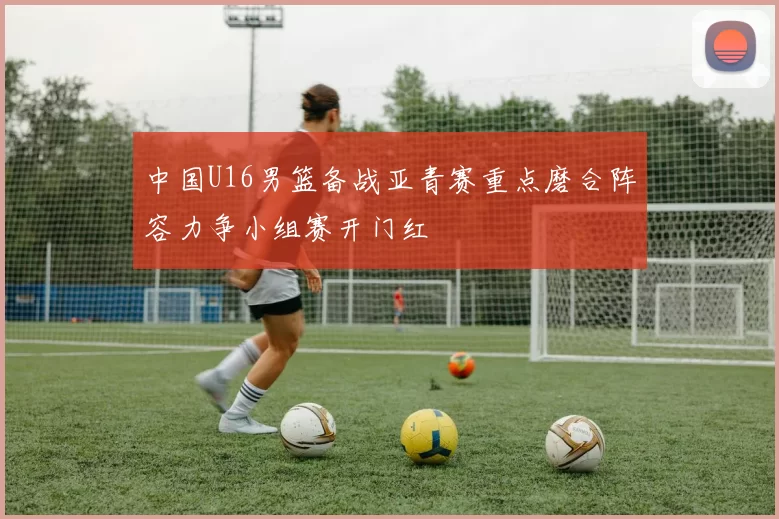 中国U16男篮备战亚青赛重点磨合阵容力争小组赛开门红
