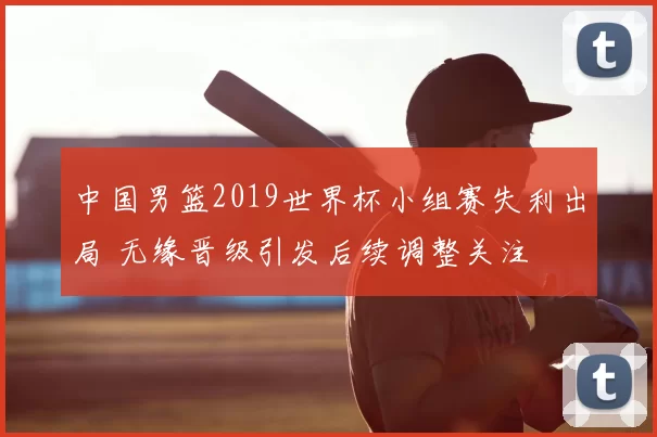 中国男篮2019世界杯小组赛失利出局 无缘晋级引发后续调整关注