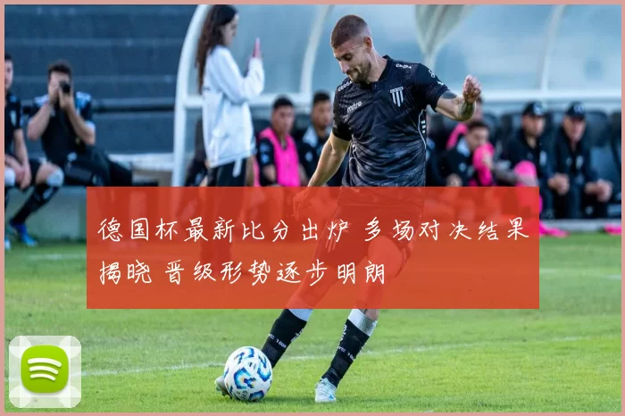 德国杯最新比分出炉 多场对决结果揭晓 晋级形势逐步明朗