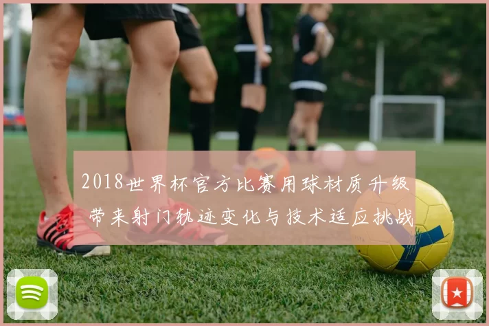 2018世界杯官方比赛用球材质升级 带来射门轨迹变化与技术适应挑战