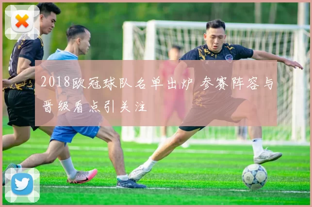 2018欧冠球队名单出炉 参赛阵容与晋级看点引关注