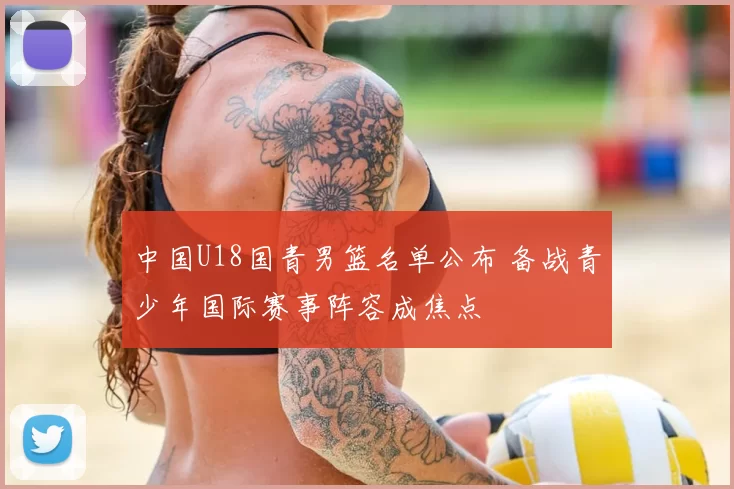 中国U18国青男篮名单公布 备战青少年国际赛事阵容成焦点