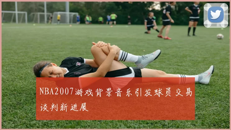 NBA2007游戏背景音乐引发球员交易谈判新进展