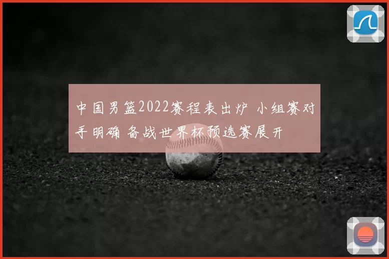 中国男篮2022赛程表出炉 小组赛对手明确 备战世界杯预选赛展开