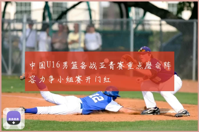 中国U16男篮备战亚青赛重点磨合阵容力争小组赛开门红