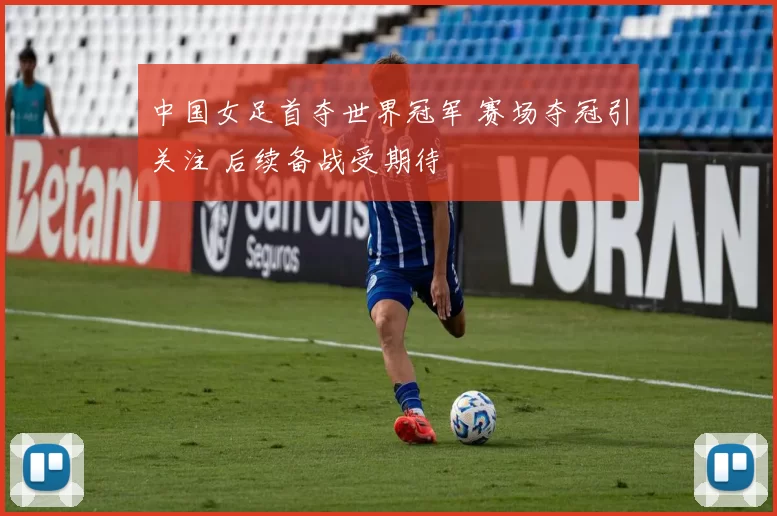 中国女足首夺世界冠军 赛场夺冠引关注 后续备战受期待