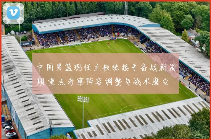 中国男篮现任主教练接手备战新周期 重点考察阵容调整与战术磨合