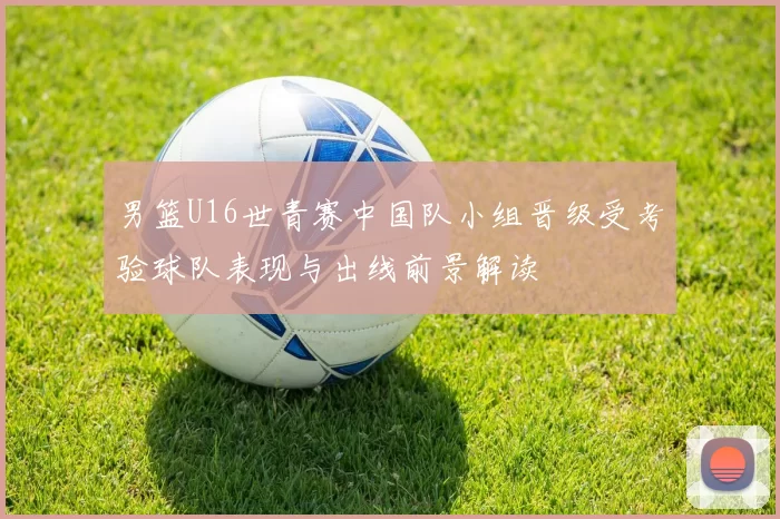 男篮U16世青赛中国队小组晋级受考验球队表现与出线前景解读