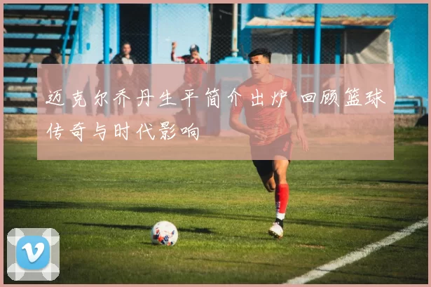迈克尔乔丹生平简介出炉 回顾篮球传奇与时代影响