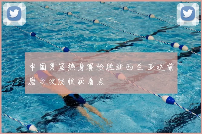 中国男篮热身赛险胜新西兰 亚运前磨合攻防收获看点