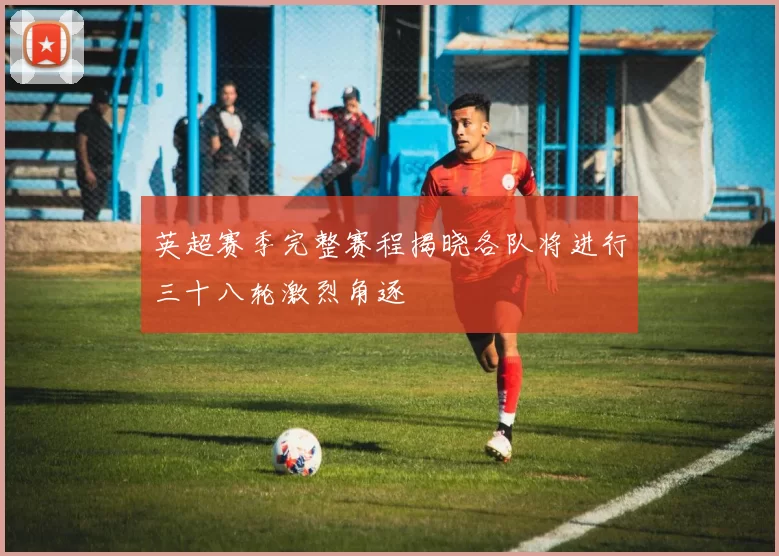英超赛季完整赛程揭晓各队将进行三十八轮激烈角逐