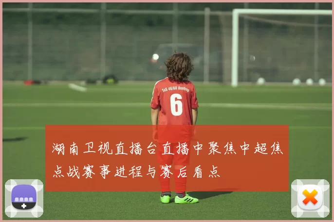 湖南卫视直播台直播中聚焦中超焦点战赛事进程与赛后看点