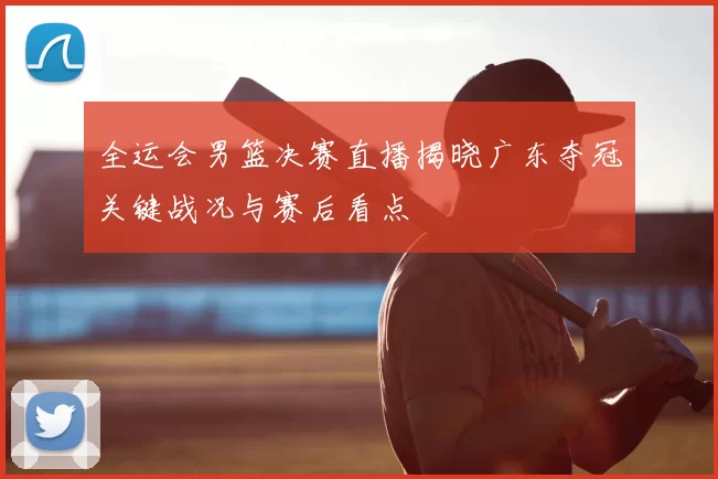 全运会男篮决赛直播揭晓广东夺冠关键战况与赛后看点