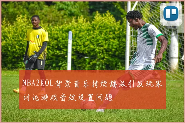 NBA2KOL背景音乐持续播放引发玩家讨论游戏音效设置问题