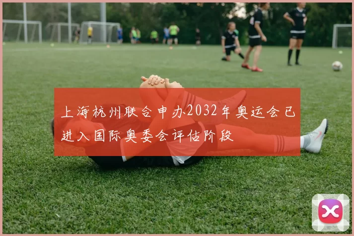 上海杭州联合申办2032年奥运会已进入国际奥委会评估阶段