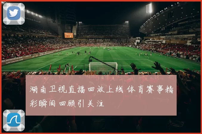 湖南卫视直播回放上线 体育赛事精彩瞬间回顾引关注