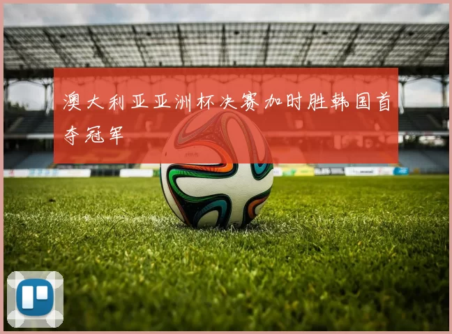 澳大利亚亚洲杯决赛加时胜韩国首夺冠军