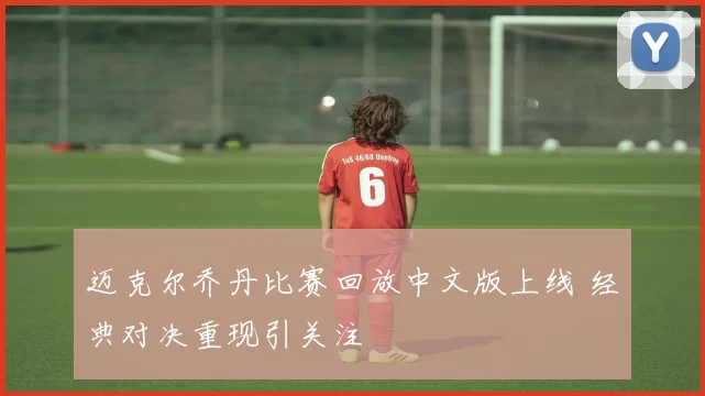 迈克尔乔丹比赛回放中文版上线 经典对决重现引关注