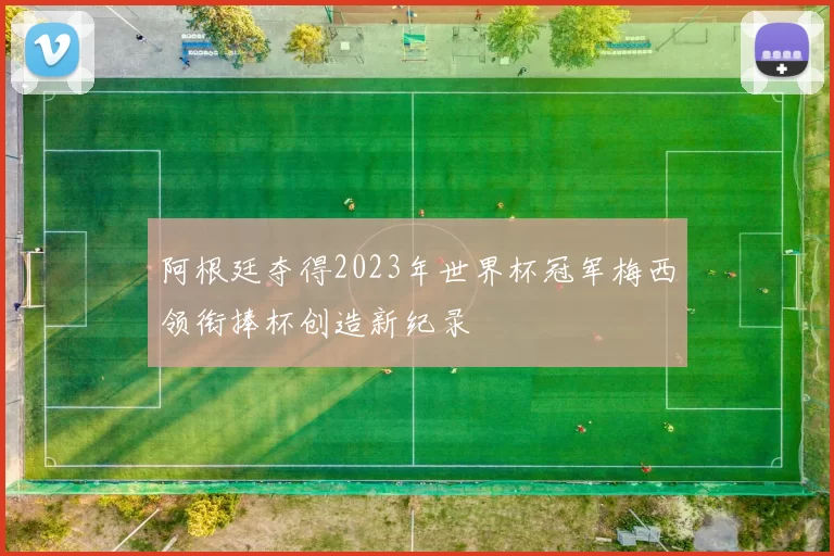 阿根廷夺得2023年世界杯冠军梅西领衔捧杯创造新纪录