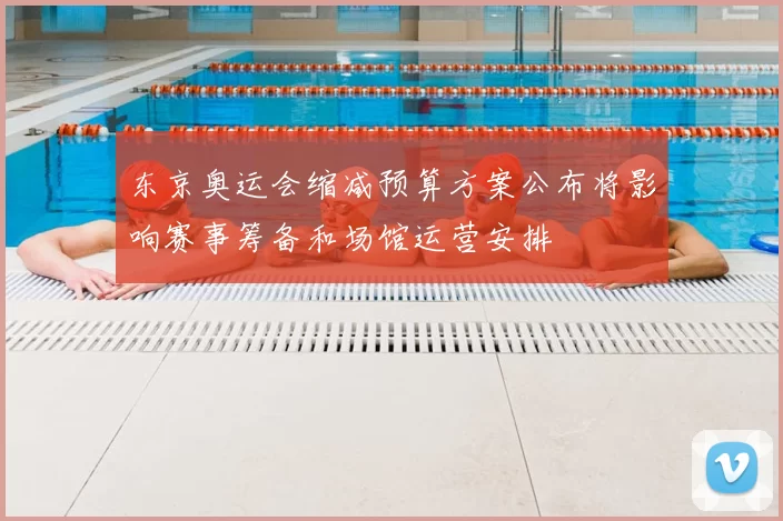 东京奥运会缩减预算方案公布将影响赛事筹备和场馆运营安排