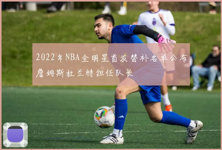 2022年NBA全明星首发替补名单公布詹姆斯杜兰特担任队长