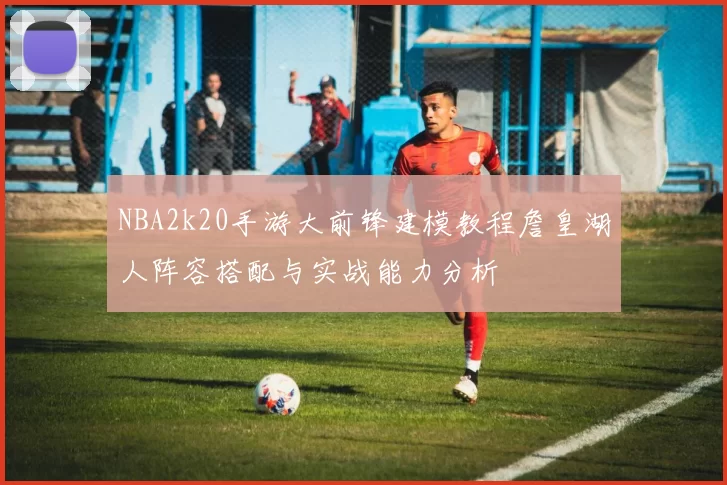 NBA2k20手游大前锋建模教程詹皇湖人阵容搭配与实战能力分析