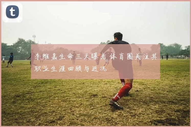 李维嘉生命三天曝光 体育圈关注其职业生涯回顾与近况