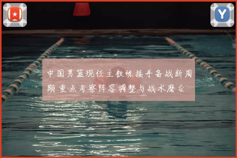 中国男篮现任主教练接手备战新周期 重点考察阵容调整与战术磨合