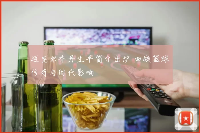 迈克尔乔丹生平简介出炉 回顾篮球传奇与时代影响