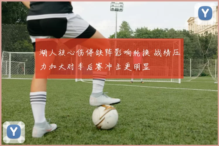 湖人核心伤停缺阵影响轮换 战绩压力加大对季后赛冲击更明显