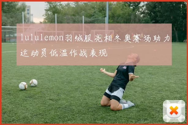 lululemon羽绒服亮相冬奥赛场助力运动员低温作战表现